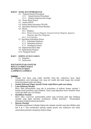 BAB IV HASIL DAN PEMBAHASAN
4.1. Tinjauan Institusi/Perusahaan
4.1.1 Sejarah Institusi/Perusahaan
4.1.2 Struktur Organisasi dan Fungsi
4.2. Proses Bisnis Sistem
4.3. Analisa SWOT
4.4. Analisa faktor kelayakan (TELOS)
4.5. Spesifikasi Dokumen Sistem Berjalan
4.6. Desain
4.6.1. Database
4.6.2. Proses (Usecase Diagram, Scenario/Activity Diagram, Sequence
Diagram, dan Class Diagram)
4.6.3. User Interface
4.7. Spesifikasi Kebutuhan Sistem
4.7.1. Kebutuhan Hardware
4.7.2. Kebutuhan Software
4.7.3. Konfigurasi Sistem
4.8. Implementasi Basis Data
4.9. Implementasi Program
4.10. Pengujian Sistem
BAB V SIMPULAN DAN SARAN
5.1. Simpulan
5.2. Saran-saran
DAFTAR PUSTAKA DAFTAR
RIWAYAT HIDUP SURAT
KETERANGAN RISET
LAMPIRAN-LAMPIRAN
Catatan:
1. Tempat riset harus yang sudah memiliki Surat Ijin, mahasiswa harus dapat
menunjukkan surat keterangan riset yang asli (sudah ada tanda tangan dan stempel
basah perusahaan) pada saat sidang.
2. Sumber Referensi (Paper Jurnal) 5 buah wajib dibawa pada saat sidang.
3. Latar Belakang Masalah
Berisi fakta permasalahan yang ada di perusahaan, di perkuat dengan minimal 1
kutipan jurnal penelitian yang terdahulu. Jurnal yang digunakan harus memiliki Nama
Jurnal dan ISSN atau Vol Number.
4. Identifikasi Masalah
Berisi fakta sejumlah permasalahan pokok yang tercermin pada latar belakang
masalah yang dapat dicarikan jawabannya melalui penelitian. Permasalahan
dituangkan kedalam kalimat pernyataan.
5. Batasan Masalah
Merupakan pembatasan terhadap lingkup dan cakupan masalah yang akan dibahas pada
bab 4 & 5. Dan memberikan peluang kepada penulis atau mahasiswa lain untuk
meneruskan penelitian selanjutnya (kajian ulang).
 