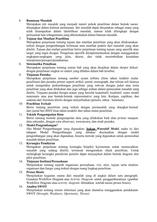 6. Rumusan Masalah
Merupakan inti masalah yang menjadi materi pokok penelitian dalam bentuk narasi
dituangkan dalam kalimat pertanyaan. Inti masalah dapat dinyatakan sebagai mana yang
telah disampaikan dalam identifikasi masalah, namun telah dilengkapi dengan
pernyataan lain sebagaimana yang dikemukakan dalam batasan masalah.
7. Tujuan dan Manfaat Penelitian
Merupakan penjelasan tentang tujuan dan manfaat penelitian yang akan dilaksanakan
terkait dengan pengembangan keilmuan atau manfaat praktis dari masalah yang akan
diteliti. Tujuan dan mafaat penelitian berisi penjelasan tentang tujuan yang spesifik atau
target yang ingin dicapai. Pengertian spesifik diimplementasikan dengan menggunakan
ungkapan-ungkapan yang jelas, akurat, dan tidak menimbulkan kesalahan
interpretasi/persepsi/pemahaman.
8. Sistematika Penulisan
Merupakan penjelasan tentang uraian bab yang akan disajikan dalam skripsi diikuti
dengan penjelasan singkat isi materi yang dibahas dalam bab tersebut.
9. Tinjauan Pustaka
Merupakan penjelasan tentang sumber acuan terbaru (lima tahun terakhir mulai
penelitian) dari pustaka primer seperti artikel, jurnal, monograph, dan tulisan asli lainnya
untuk mengetahui perkembangan penelitian yang relevan dengan judul atau tema
penelitian yang akan dilakukan dan juga sebagai arahan dalam pemecahan masalah yang
diteliti. Tinjauna pustaka berupa uraian yang bersifat kuantitatif, kualitatif, suatu model
matematis atau pun bentuk-bentuk representative yang lain. Kutipan, cuplikan, dan
saduran dari literature ditulis dengan menyebutkan (penulis, tahun : halaman).
10. Penelitian Terkait
Berisi tentang penelitian yang terkait dengan permasalah yang diangkat berasal
dari jurnal ber-ISSN lima tahun terakhir dari tahun mulai penelitian.
11. Teknik Pengumpulan Data
Berisi tentang metode pengumpulan data yang dilakukan baik data primer maupun
data sekunder, dengan cara observasi, wawancara, dan studi pustaka.
12. Model Pengembangan*
Jika Model Pengembangan yang digunakan bukan Waterfall Model, maka isi dari
tahapan Model Pengembangan yang dibahas disesuaikan dengan model
pengembangan yang akan digunakan, beserta metode yang digunakan untuk pemecahan
masalah dalam penelitian.
13. Kerangka Pemikiran
Merupakan penjelasan tentang kerangka berpikir kesisteman untuk memecahkan
masalah yang sedang diteliti, termasuk menguraikan objek penelitian. Untuk
melengkapi kerangka pemikiran peneliti dapat menyajikan dalam bentuk diagram alur
pikir penelitian.
14. Tinjauan Institusi/Perusahaan
Menjelaskan tentang sejarah organisasi perusahaan, visi, misi, tujuan serta struktur
organisasi dan fungsi yang terkait dengan ruang lingkup penelitian.
15. Proses Bisnis
Menjelaskan kegiatan utama dari masalah yang di angkat dalam satu paragraph.
Gunakan Workflow Diagram atau Activity Diagram untuk penggambarannya (gambar
Workflow Diagram atau activity diagram diletakkan setelah narasi proses bisnis).
16. Analisa SWOT
Menjelaskan tentang sistem informasi yang akan dianalisa menggunakan pendekatan
SWOT (Strenght, Weakness, Oportunity, Threat).
 