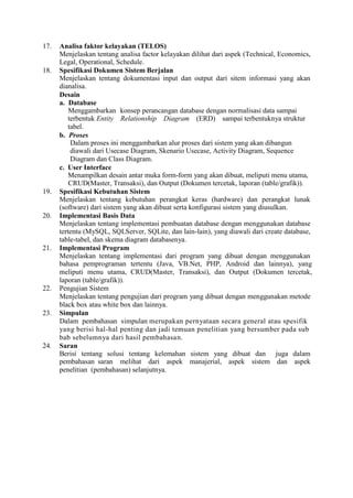 17. Analisa faktor kelayakan (TELOS)
Menjelaskan tentang analisa factor kelayakan dilihat dari aspek (Technical, Economics,
Legal, Operational, Schedule.
18. Spesifikasi Dokumen Sistem Berjalan
Menjelaskan tentang dokumentasi input dan output dari sitem informasi yang akan
dianalisa.
Desain
a. Database
Menggambarkan konsep perancangan database dengan normalisasi data sampai
terbentuk Entity Relationship Diagram (ERD) sampai terbentuknya struktur
tabel.
b. Proses
Dalam proses ini menggambarkan alur proses dari sistem yang akan dibangun
diawali dari Usecase Diagram, Skenario Usecase, Activity Diagram, Sequence
Diagram dan Class Diagram.
c. User Interface
Menampilkan desain antar muka form-form yang akan dibuat, meliputi menu utama,
CRUD(Master, Transaksi), dan Output (Dokumen tercetak, laporan (table/grafik)).
19. Spesifikasi Kebutuhan Sistem
Menjelaskan tentang kebutuhan perangkat keras (hardware) dan perangkat lunak
(software) dari sistem yang akan dibuat serta konfigurasi sistem yang diusulkan.
20. Implementasi Basis Data
Menjelaskan tentang implementasi pembuatan database dengan menggunakan database
tertentu (MySQL, SQLServer, SQLite, dan lain-lain), yang diawali dari create database,
table-tabel, dan skema diagram databasenya.
21. Implementasi Program
Menjelaskan tentang implementasi dari program yang dibuat dengan menggunakan
bahasa pemprograman tertentu (Java, VB.Net, PHP, Android dan lainnya), yang
meliputi menu utama, CRUD(Master, Transaksi), dan Output (Dokumen tercetak,
laporan (table/grafik)).
22. Pengujian Sistem
Menjelaskan tentang pengujian dari program yang dibuat dengan menggunakan metode
black box atau white box dan lainnya.
23. Simpulan
Dalam pembahasan simpulan merupakan pernyataan secara general atau spesifik
yang berisi hal-hal penting dan jadi temuan penelitian yang bersumber pada sub
bab sebelumnya dari hasil pembahasan.
24. Saran
Berisi tentang solusi tentang kelemahan sistem yang dibuat dan juga dalam
pembahasan saran melihat dari aspek manajerial, aspek sistem dan aspek
penelitian (pembahasan) selanjutnya.
 