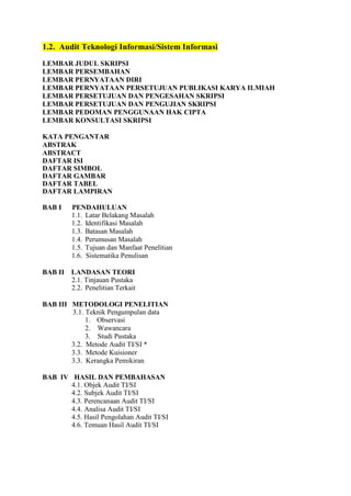 1.2. Audit Teknologi Informasi/Sistem Informasi
LEMBAR JUDUL SKRIPSI
LEMBAR PERSEMBAHAN
LEMBAR PERNYATAAN DIRI
LEMBAR PERNYATAAN PERSETUJUAN PUBLIKASI KARYA ILMIAH
LEMBAR PERSETUJUAN DAN PENGESAHAN SKRIPSI
LEMBAR PERSETUJUAN DAN PENGUJIAN SKRIPSI
LEMBAR PEDOMAN PENGGUNAAN HAK CIPTA
LEMBAR KONSULTASI SKRIPSI
KATA PENGANTAR
ABSTRAK
ABSTRACT
DAFTAR ISI
DAFTAR SIMBOL
DAFTAR GAMBAR
DAFTAR TABEL
DAFTAR LAMPIRAN
BAB I PENDAHULUAN
1.1. Latar Belakang Masalah
1.2. Identifikasi Masalah
1.3. Batasan Masalah
1.4. Perumusan Masalah
1.5. Tujuan dan Manfaat Penelitian
1.6. Sistematika Penulisan
BAB II LANDASAN TEORI
2.1. Tinjauan Pustaka
2.2. Penelitian Terkait
BAB III METODOLOGI PENELITIAN
3.1. Teknik Pengumpulan data
1. Observasi
2. Wawancara
3. Studi Pustaka
3.2. Metode Audit TI/SI *
3.3. Metode Kuisioner
3.3. Kerangka Pemikiran
BAB IV HASIL DAN PEMBAHASAN
4.1. Objek Audit TI/SI
4.2. Subjek Audit TI/SI
4.3. Perencanaan Audit TI/SI
4.4. Analisa Audit TI/SI
4.5. Hasil Pengolahan Audit TI/SI
4.6. Temuan Hasil Audit TI/SI
 