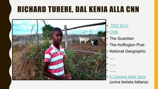RICHARD TURERE, DAL KENIA ALLA CNN
• TED 2013
• CNN
• The Guardian
• The Huffington Post
• National Geographic
• ….
• …..
...