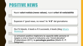 POSITIVE NEWS
Nuovi valori-notizia (news values), nuovi criteri di notiziabilità
Superare il “good news, no news”/ le “4 S...