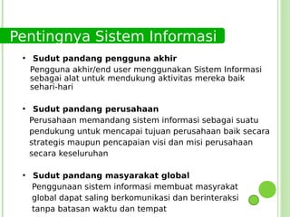 Pentingnya Sistem Informasi
 ●
      Sudut pandang pengguna akhir
     Pengguna akhir/end user menggunakan Sistem Informasi
     sebagai alat untuk mendukung aktivitas mereka baik
     sehari-hari

 ●
      Sudut pandang perusahaan
     Perusahaan memandang sistem informasi sebagai suatu
     pendukung untuk mencapai tujuan perusahaan baik secara
     strategis maupun pencapaian visi dan misi perusahaan
     secara keseluruhan

 ●
     Sudut pandang masyarakat global
     Penggunaan sistem informasi membuat masyrakat
     global dapat saling berkomunikasi dan berinteraksi
     tanpa batasan waktu dan tempat
 