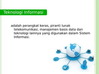 Teknologi Informasi


   adalah perangkat keras, piranti lunak
     telekomunikasi, manajemen basis data dan
     teknologi lainnya yang digunakan dalam Sistem
     Informasi.
 