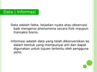 Data | Informasi


   Data adalah fakta, kejadian nyata atau observasi
    baik mengenai phenomena secara fisik maupun
    transaksi bisnis.

   Informasi adalah data yang telah dikonversikan ke
     dalam bentuk yang mempunyai arti dan dapat
     digunakan untuk tujuan tertentu oleh pengguna
     akhir.
 
