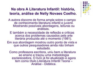 Na obra A Literatura Infantil: história,
 teoria, análise de Nelly Novaes Coelho.
 A autora discorre de forma ampla sobre o campo
     de conhecimento literatura infantil e juvenil.
    Mostrando possíveis abordagens, leituras ou
                        análises.
  E também a necessidade de reflexão e críticas
      acerca dos problemas causados pela arte
      literária produzida até o momento (1981).
Em sua abordagem mostrou outro ponto de vista e
     que outros pesquisadores ainda não tinham
                        estudado.
 Como professora escritora, uniu bem a literatura
          ao ensino e traçou uma metodologia
   esclarecedora. O livro já foi atualizado e agora
      tem como título Literatura Infantil Teoria –
                    Análise - Didática.
 