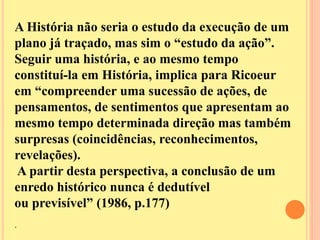 A História não seria o estudo da execução de um 
plano já traçado, mas sim o “estudo da ação”. 
Seguir uma história, e ao mesmo tempo 
constituí-la em História, implica para Ricoeur 
em “compreender uma sucessão de ações, de 
pensamentos, de sentimentos que apresentam ao 
mesmo tempo determinada direção mas também 
surpresas (coincidências, reconhecimentos, 
revelações). 
A partir desta perspectiva, a conclusão de um 
enredo histórico nunca é dedutível 
ou previsível” (1986, p.177) 
. 
 