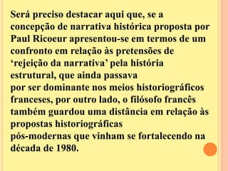 Será preciso destacar aqui que, se a 
concepção de narrativa histórica proposta por 
Paul Ricoeur apresentou-se em termos de um 
confronto em relação às pretensões de 
‘rejeição da narrativa’ pela história 
estrutural, que ainda passava 
por ser dominante nos meios historiográficos 
franceses, por outro lado, o filósofo francês 
também guardou uma distância em relação às 
propostas historiográficas 
pós-modernas que vinham se fortalecendo na 
década de 1980. 
 