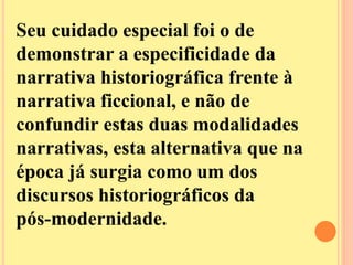 Seu cuidado especial foi o de 
demonstrar a especificidade da 
narrativa historiográfica frente à 
narrativa ficcional, e não de 
confundir estas duas modalidades 
narrativas, esta alternativa que na 
época já surgia como um dos 
discursos historiográficos da 
pós-modernidade. 
 