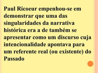 Paul Ricoeur empenhou-se em 
demonstrar que uma das 
singularidades da narrativa 
histórica era a de também se 
apresentar como um discurso cuja 
intencionalidade apontava para 
um referente real (ou existente) do 
Passado 
 