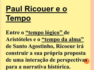 Paul Ricouer e o 
Tempo 
Entre o “tempo lógico” de 
Aristóteles e o “tempo da alma” 
de Santo Agostinho, Ricoeur irá 
construir a sua própria proposta 
de uma interação de perspectivas 
para a narrativa histórica. 
 