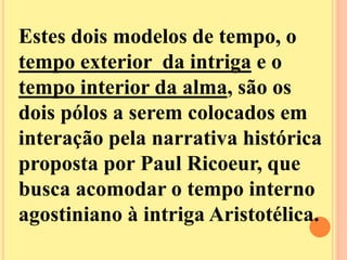 Estes dois modelos de tempo, o 
tempo exterior da intriga e o 
tempo interior da alma, são os 
dois pólos a serem colocados em 
interação pela narrativa histórica 
proposta por Paul Ricoeur, que 
busca acomodar o tempo interno 
agostiniano à intriga Aristotélica. 
 
