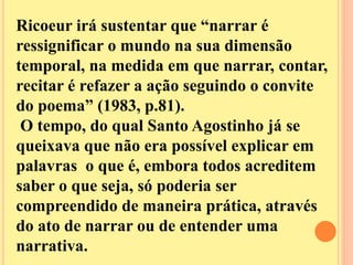 Ricoeur irá sustentar que “narrar é 
ressignificar o mundo na sua dimensão 
temporal, na medida em que narrar, contar, 
recitar é refazer a ação seguindo o convite 
do poema” (1983, p.81). 
O tempo, do qual Santo Agostinho já se 
queixava que não era possível explicar em 
palavras o que é, embora todos acreditem 
saber o que seja, só poderia ser 
compreendido de maneira prática, através 
do ato de narrar ou de entender uma 
narrativa. 
 