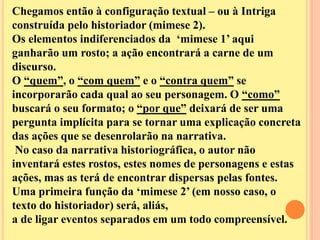 Chegamos então à configuração textual – ou à Intriga 
construída pelo historiador (mimese 2). 
Os elementos indiferenciados da ‘mimese 1’ aqui 
ganharão um rosto; a ação encontrará a carne de um 
discurso. 
O “quem”, o “com quem” e o “contra quem” se 
incorporarão cada qual ao seu personagem. O “como” 
buscará o seu formato; o “por que” deixará de ser uma 
pergunta implícita para se tornar uma explicação concreta 
das ações que se desenrolarão na narrativa. 
No caso da narrativa historiográfica, o autor não 
inventará estes rostos, estes nomes de personagens e estas 
ações, mas as terá de encontrar dispersas pelas fontes. 
Uma primeira função da ‘mimese 2’ (em nosso caso, o 
texto do historiador) será, aliás, 
a de ligar eventos separados em um todo compreensível. 
 