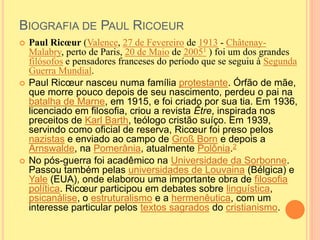 BIOGRAFIA DE PAUL RICOEUR 
 Paul Ricoeur (Valence, 27 de Fevereiro de 1913 - Châtenay- 
Malabry, perto de Paris, 20 de Maio de 20051 ) foi um dos grandes 
filósofos e pensadores franceses do período que se seguiu à Segunda 
Guerra Mundial. 
 Paul Ricoeur nasceu numa família protestante. Órfão de mãe, 
que morre pouco depois de seu nascimento, perdeu o pai na 
batalha de Marne, em 1915, e foi criado por sua tia. Em 1936, 
licenciado em filosofia, criou a revista Être, inspirada nos 
preceitos de Karl Barth, teólogo cristão suíço. Em 1939, 
servindo como oficial de reserva, Ricoeur foi preso pelos 
nazistas e enviado ao campo de Groß Born e depois a 
Arnswalde, na Pomerânia, atualmente Polônia.2 
 No pós-guerra foi acadêmico na Universidade da Sorbonne. 
Passou também pelas universidades de Louvaina (Bélgica) e 
Yale (EUA), onde elaborou uma importante obra de filosofia 
política. Ricoeur participou em debates sobre linguística, 
psicanálise, o estruturalismo e a hermenêutica, com um 
interesse particular pelos textos sagrados do cristianismo. 
 