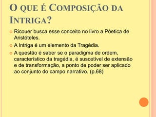O QUE É COMPOSIÇÃO DA 
INTRIGA? 
 Ricouer busca esse conceito no livro a Póetica de 
Aristóteles. 
 A Intriga é um elemento da Tragédia. 
 A questão é saber se o paradigma de ordem, 
característico da tragédia, é suscetível de extensão 
e de transformação, a ponto de poder ser aplicado 
ao conjunto do campo narrativo. (p.68) 
 