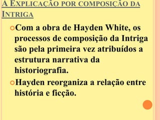 A EXPLICAÇÃO POR COMPOSIÇÃO DA 
INTRIGA 
Com a obra de HaydenWhite, os 
processos de composição da Intriga 
são pela primeira vez atribuídos a 
estrutura narrativa da 
historiografia. 
Hayden reorganiza a relação entre 
história e ficção. 
 