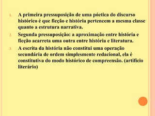 1. A primeira pressuposição de uma póetica do discurso 
histórico é que ficção e história pertencem a mesma classe 
quanto a estrutura narrativa. 
2. Segunda pressuposição: a aproximação entre história e 
ficção acarreta uma outra entre história e literatura. 
3. A escrita da história não constitui uma operação 
secundária de ordem simplesmente redacional, ela é 
constitutiva do modo histórico de compreensão. (artifício 
literário) 
 