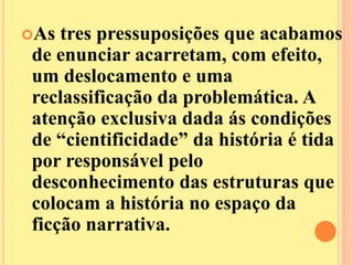 As tres pressuposições que acabamos 
de enunciar acarretam, com efeito, 
um deslocamento e uma 
reclassificação da problemática. A 
atenção exclusiva dada ás condições 
de “cientificidade” da história é tida 
por responsável pelo 
desconhecimento das estruturas que 
colocam a história no espaço da 
ficção narrativa. 
 