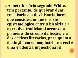 A meta-história segundo White, 
tem portanto, de quebrar duas 
resistências: a dos historiadores, 
que consideram que o corte 
epistemológico entre a história e a 
narrativa tradicional arranca a 
primeira do círculo da ficção, e a 
dos críticos literários, para quem a 
distinção entre imaginário e o real é 
uma evidência inquestionável. 
 