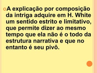 A explicação por composição 
da intriga adquire em H. White 
um sentido estrito e limitativo, 
que permite dizer ao mesmo 
tempo que ela não é o todo da 
estrutura narrativa e que no 
entanto é seu pivô. 
 