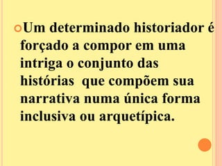 Um determinado historiador é 
forçado a compor em uma 
intriga o conjunto das 
histórias que compõem sua 
narrativa numa única forma 
inclusiva ou arquetípica. 
 