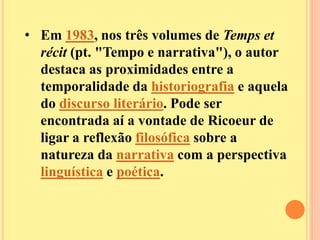 • Em 1983, nos três volumes de Temps et 
récit (pt. "Tempo e narrativa"), o autor 
destaca as proximidades entre a 
temporalidade da historiografia e aquela 
do discurso literário. Pode ser 
encontrada aí a vontade de Ricoeur de 
ligar a reflexão filosófica sobre a 
natureza da narrativa com a perspectiva 
linguística e poética. 
 