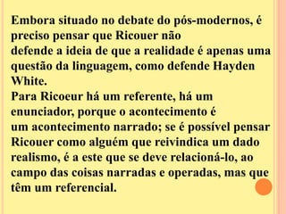 Embora situado no debate do pós-modernos, é 
preciso pensar que Ricouer não 
defende a ideia de que a realidade é apenas uma 
questão da linguagem, como defende Hayden 
White. 
Para Ricoeur há um referente, há um 
enunciador, porque o acontecimento é 
um acontecimento narrado; se é possível pensar 
Ricouer como alguém que reivindica um dado 
realismo, é a este que se deve relacioná-lo, ao 
campo das coisas narradas e operadas, mas que 
têm um referencial. 
 