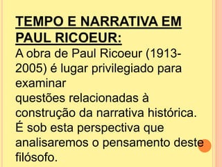 TEMPO E NARRATIVA EM 
PAUL RICOEUR: 
A obra de Paul Ricoeur (1913- 
2005) é lugar privilegiado para 
examinar 
questões relacionadas à 
construção da narrativa histórica. 
É sob esta perspectiva que 
analisaremos o pensamento deste 
filósofo. 
 