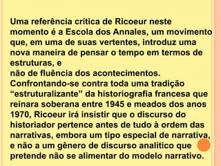 Uma referência crítica de Ricoeur neste 
momento é a Escola dos Annales, um movimento 
que, em uma de suas vertentes, introduz uma 
nova maneira de pensar o tempo em termos de 
estruturas, e 
não de fluência dos acontecimentos. 
Confrontando-se contra toda uma tradição 
“estruturalizante” da historiografia francesa que 
reinara soberana entre 1945 e meados dos anos 
1970, Ricoeur irá insistir que o discurso do 
historiador pertence antes de tudo à ordem das 
narrativas, embora um tipo especial de narrativa, 
e não a um gênero de discurso analítico que 
pretende não se alimentar do modelo narrativo. 
 