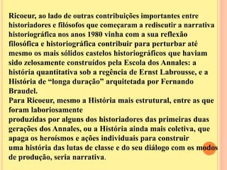Ricoeur, ao lado de outras contribuições importantes entre 
historiadores e filósofos que começaram a rediscutir a narrativa 
historiográfica nos anos 1980 vinha com a sua reflexão 
filosófica e historiográfica contribuir para perturbar até 
mesmo os mais sólidos castelos historiográficos que haviam 
sido zelosamente construídos pela Escola dos Annales: a 
história quantitativa sob a regência de Ernst Labrousse, e a 
História de “longa duração” arquitetada por Fernando 
Braudel. 
Para Ricoeur, mesmo a História mais estrutural, entre as que 
foram laboriosamente 
produzidas por alguns dos historiadores das primeiras duas 
gerações dos Annales, ou a História ainda mais coletiva, que 
apaga os heroísmos e ações individuais para construir 
uma história das lutas de classe e do seu diálogo com os modos 
de produção, seria narrativa. 
 