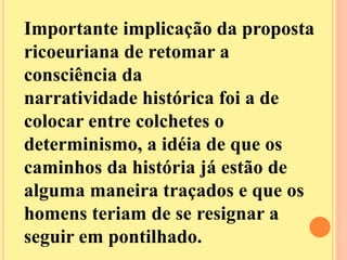 Importante implicação da proposta 
ricoeuriana de retomar a 
consciência da 
narratividade histórica foi a de 
colocar entre colchetes o 
determinismo, a idéia de que os 
caminhos da história já estão de 
alguma maneira traçados e que os 
homens teriam de se resignar a 
seguir em pontilhado. 
 