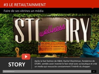 #3	
  LE	
  RETAILTAINMENT	
  
Faire	
  de	
  ses	
  vitrines	
  un	
  média	
  
www.HUBinsBtute.com	
   27	
  	
  
STORY	
  
Après	
  la	
  fast	
  fashion	
  de	
  H&M,	
  Rachel	
  Shechtman,	
  fondatrice	
  de	
  
STORY,	
  semble	
  avoir	
  inventé	
  le	
  fast	
  retail	
  avec	
  sa	
  bouBque	
  et	
  créé	
  
un	
  media	
  qui	
  ressuscite	
  constamment	
  l’intérêt	
  du	
  shopper.	
  	
  
 