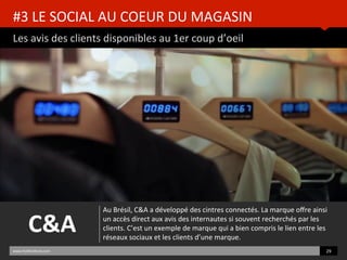 #3	
  LE	
  SOCIAL	
  AU	
  COEUR	
  DU	
  MAGASIN	
  
Les	
  avis	
  des	
  clients	
  disponibles	
  au	
  1er	
  coup	
  d’oeil	
  
www.HUBinsBtute.com	
   29	
  	
  
C&A	
  
Au	
  Brésil,	
  C&A	
  a	
  développé	
  des	
  cintres	
  connectés.	
  La	
  marque	
  oﬀre	
  ainsi	
  
un	
  accès	
  direct	
  aux	
  avis	
  des	
  internautes	
  si	
  souvent	
  recherchés	
  par	
  les	
  
clients.	
  C’est	
  un	
  exemple	
  de	
  marque	
  qui	
  a	
  bien	
  compris	
  le	
  lien	
  entre	
  les	
  
réseaux	
  sociaux	
  et	
  les	
  clients	
  d’une	
  marque.	
  	
  
 