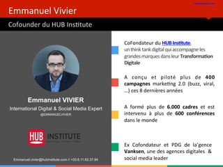 Emmanuel	
  Vivier	
  
Cofounder	
  du	
  HUB	
  InsBtute	
  
www.hubinsBtute.com	
  	
  
Ex	
   Cofondateur	
   et	
   PDG	
   de	
   la’gence	
  
Vanksen,	
  une	
  des	
  agences	
  digitales	
  	
  &	
  
social	
  media	
  leader	
  
A	
   conçu	
   et	
   piloté	
   plus	
   de	
   400	
  
campagnes	
   markeBng	
   2.0	
   (buzz,	
   viral,
…)	
  ces	
  8	
  dernières	
  années	
  
A	
   formé	
   plus	
   de	
   6.000	
   cadres	
   et	
   est	
  
intervenu	
   à	
   plus	
   de	
   600	
   conférences	
  
dans	
  le	
  monde	
  	
  	
  
CoFondateur	
  du	
  HUB	
  InsAtute,	
  	
  
un	
  think	
  tank	
  digital	
  qui	
  accompagne	
  les	
  
grandes	
  marques	
  dans	
  leur	
  TransformaAon	
  
Digitale	
  	
  
Emmanuel VIVIER
International Digital & Social Media Expert
@EMMANUELVIVIER
Emmanuel.vivier@hubinstitute.com // +33.6.11.62.37.94
 