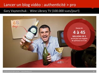 Lancer	
  un	
  blog	
  vidéo	
  :	
  authenBcité	
  >	
  pro	
  
Gary	
  Vaynerchuk	
  -­‐	
  	
  Wine	
  Library	
  TV	
  (100.000	
  vues/jour!)	
  	
  
Hausse	
  de	
  
4	
  à	
  45	
  MILLIONS	
  DE	
  $	
  
de	
  CA	
  pour	
  son	
  magasin	
  
de	
  spiritueux	
  en	
  5	
  ans	
  
©	
  HUB	
  InsBtute	
  All	
  rights	
  reserved.	
  	
  |	
  	
  	
  www.HUBinsBtute.com	
   31	
  	
  
 