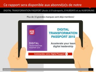 Ce	
  rapport	
  sera	
  disponible	
  aux	
  abonné(e)s	
  de	
  notre	
  	
  
DIGITAL	
  TRANSFORMATION	
  PASSPORT	
  (Accès	
  à	
  8	
  hubreports,	
  8	
  HUBDAYS	
  et	
  au	
  HUBFORUM)	
  	
  
Commandez	
  votre	
  Digital	
  Passport	
  
www.HUBinsBtute.com	
   4	
  	
  
Plus	
  de	
  15	
  grandes	
  marques	
  sont	
  déjà	
  membres!	
  	
  
 