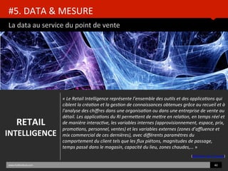 #5.	
  DATA	
  &	
  MESURE	
  	
  
La	
  data	
  au	
  service	
  du	
  point	
  de	
  vente	
  
www.HUBinsBtute.com	
  
«	
  Le	
  Retail	
  Intelligence	
  représente	
  l’ensemble	
  des	
  ou8ls	
  et	
  des	
  applica8ons	
  qui	
  
ciblent	
  la	
  créa8on	
  et	
  la	
  ges8on	
  de	
  connaissances	
  obtenues	
  grâce	
  au	
  recueil	
  et	
  à	
  
l'analyse	
  des	
  chiﬀres	
  dans	
  une	
  organisa8on	
  ou	
  dans	
  une	
  entreprise	
  de	
  vente	
  au	
  
détail.	
  Les	
  applica8ons	
  du	
  RI	
  permeBent	
  de	
  meBre	
  en	
  rela8on,	
  en	
  temps	
  réel	
  et	
  
de	
  manière	
  interac8ve,	
  les	
  variables	
  internes	
  (approvisionnement,	
  espace,	
  prix,	
  
promo8ons,	
  personnel,	
  ventes)	
  et	
  les	
  variables	
  externes	
  (zones	
  d’aﬄuence	
  et	
  
mix	
  commercial	
  de	
  ces	
  dernières),	
  avec	
  diﬀérents	
  paramètres	
  du	
  
comportement	
  du	
  client	
  tels	
  que	
  les	
  ﬂux	
  piétons,	
  magnitudes	
  de	
  passage,	
  
temps	
  passé	
  dans	
  le	
  magasin,	
  capacité	
  du	
  lieu,	
  zones	
  chaudes,…	
  »	
  	
  
	
  
(déﬁniBon	
  de	
  T-­‐Cuento)	
  
40	
  	
  
RETAIL	
  
INTELLIGENCE	
  
 