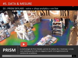 EX	
  :	
  PRISM	
  SKYLABS	
  :	
  votre	
  «	
  shop	
  analyBcs	
  »	
  en	
  live	
  
www.HUBinsBtute.com	
   41	
  	
  
La	
  technologie	
  de	
  Prism	
  Skylabs,	
  permet	
  de	
  réaliser	
  des	
  «	
  heatmaps	
  »	
  et	
  des	
  
vues	
  staBsBques	
  du	
  traﬁc	
  en	
  magasins	
  à	
  parBr	
  d’enregistrements	
  de	
  
caméras	
  de	
  surveillance.	
  
PRISM	
  
#5.	
  DATA	
  &	
  MESURE	
  	
  
 
