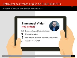 Retrouvez	
  ces	
  trends	
  et	
  plus	
  de	
  8	
  HUB	
  REPORTs	
  
«	
  Future	
  of	
  Mobile	
  »	
  disponible	
  ﬁn	
  mars	
  2015	
  
www.HUBinsBtute.com	
   51	
  	
  
Emmanuel	
  Vivier	
  
HUB	
  InsAtute	
  
Emmanuel.vivier@hubinsBtute.com	
  
@emmanuelvivier	
  
44	
  rue	
  Notre	
  Dame	
  des	
  Victoires,	
  75002	
  PARIS	
  	
  
+	
  33	
  (0)1	
  77	
  10	
  69	
  04	
  
 