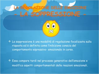 LA REGOLAZIONE DELLE EMOZIONI

- LA SOPPRESSIONE -

 La soppressione è una modalità di regolazione focalizzata sulla
risposta ed è definita come l’inibizione conscia del
comportamento espressivo- emozionale in corso.

 Essa compare tardi nel processo generativo dell’emozione e
modifica aspetti comportamentali delle reazioni emozionali.

 