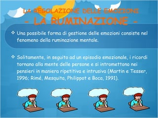 LA REGOLAZIONE DELLE EMOZIONI

- LA RUMINAZIONE -

 Una possibile forma di gestione delle emozioni consiste nel
fenomeno della ruminazione mentale.
 Solitamente, in seguito ad un episodio emozionale, i ricordi
tornano alla mente delle persone e si intromettono nei
pensieri in maniera ripetitiva e intrusiva (Martin e Tesser,
1996; Rimé, Mesquita, Philippot e Boca, 1991).

 
