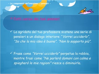 - Le componenti dell’emozione: i pensieri -

 Fatti carico dei tuoi pensieri

 La sgridata del tuo professore scatena una serie di
pensieri e un dialogo interiore: “Vorrei ucciderlo”,
“So che la mia idea è buona”, “Non lo sopporto più”.
 Frase come “Vorrei ucciderlo” perpetua la rabbia,
mentre frasi come “Ne parlerò domani con calma e
spiegherò le mie ragioni” riesce a diminuirla.

 
