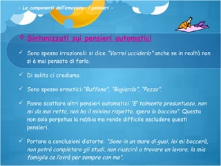 - Le componenti dell’emozione: i pensieri -

 Sintonizzati sui pensieri automatici
 Sono spesso irrazionali: si dice “Vorrei ucciderlo” anche se in realtà non
si è mai pensato di farlo.
 Di solito ci crediamo.
 Sono spesso ermetici:“Buffone”, “Bugiardo”, “Pazzo”.
 Fanno scattare altri pensieri automatici “E’ talmente presuntuoso, non
mi da mai retta, non ha il minimo rispetto, spero lo boccino”. Questo
non solo perpetua la rabbia ma rende difficile escludere questi
pensieri.
 Portano a conclusioni distorte: “Sono in un mare di guai, lei mi boccerà,
non potrò completare gli studi, non riuscirò a trovare un lavoro, la mia
famiglia ce l’avrà per sempre con me”.

 