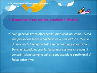 - Le componenti dell’emozione: i pensieri -

 Suggerimenti per evitare conclusioni illogiche

 Non generalizzare all’eccesso: dichiarazioni come “Sono

sempre molto lento ad afferrare il concetto” e “Non mi
da mai retta” vengono fatte in circostanze specifiche.
Generalizzandole, crei la falsa impressione che questi
concetti siano sempre validi, conducendo a sentimenti di
falsa autostima.

 