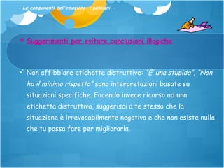 - Le componenti dell’emozione: i pensieri -

 Suggerimenti per evitare conclusioni illogiche

 Non affibbiare etichette distruttive: “E’ una stupida”, “Non

ha il minimo rispetto” sono interpretazioni basate su
situazioni specifiche. Facendo invece ricorso ad una
etichetta distruttiva, suggerisci a te stesso che la
situazione è irrevocabilmente negativa e che non esiste nulla
che tu possa fare per migliorarla.

 
