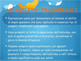 LE ABILITA’ TRASVERSALI
 Espressione usata per denominare un insieme di abilità
di ampio spessore che sono implicate in numerosi tipi di
compiti, trasferibili a più ambiti.
 Sono presenti in tutte le esperienze dell’individuo, non
solo in quelle scolastiche e lavorative, ed entrano in
gioco in diverse situazioni.
 Possono sempre essere potenziate con appositi
percorsi formativi. Hanno un ruolo fondamentale nel
plasmare il comportamento dell’individuo e nell'’influire
in modo significativo sulle sue azioni.

 