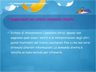 - Le componenti dell’emozione: i pensieri -

 Suggerimenti per evitare conclusioni illogiche

 Evitare di interpretare il pensiero altrui: spesso non
sappiamo quali siano i motivi e le interpretazioni degli altri,
quindi trattieniti dal trarre conclusioni fino a che non avrei
ottenuto ulteriori informazioni. La domanda diretta è
talvolta un buon metodo per ottenerle.

 