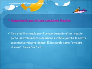 - Le componenti dell’emozione: i pensieri -

 Suggerimenti per evitare conclusioni illogiche

 Non stabilire regole per il comportamento altrui: questo
porta inevitabilmente a delusione e rabbia perché le nostre
aspettative vengono deluse. Evita parole come “avrebbe

dovuto”, “dovrebbe”, etc…

 