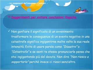 - Le componenti dell’emozione: i pensieri -

 Suggerimenti per evitare conclusioni illogiche

 Non gonfiare il significato di un avvenimento:
trasformare le conseguenze di un evento negativo in una
catastrofe significa ingigantirne molte volte la sua reale
intensità. Evita di usare parole come “Disastro” o

“Catastrofe” e se senti te stesso pronunciarle pensa che
stai ingigantendo più del dovuto. Non dire “Non riesco a

sopportarlo” perchè invece ci riesci senz’altro.

 